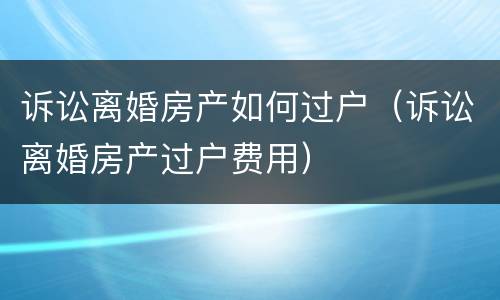诉讼离婚房产如何过户（诉讼离婚房产过户费用）