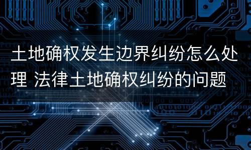 土地确权发生边界纠纷怎么处理 法律土地确权纠纷的问题