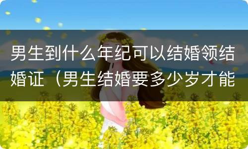 男生到什么年纪可以结婚领结婚证（男生结婚要多少岁才能领结婚证）