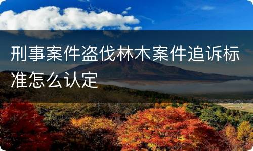 刑事案件盗伐林木案件追诉标准怎么认定