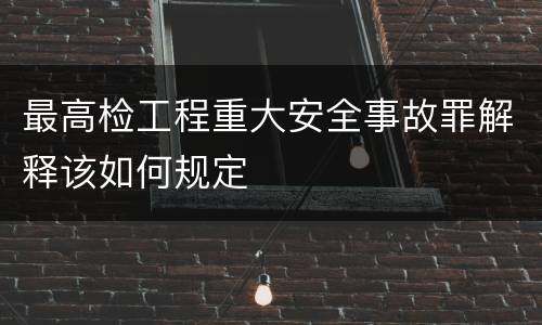 最高检工程重大安全事故罪解释该如何规定