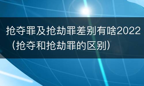 抢夺罪及抢劫罪差别有啥2022（抢夺和抢劫罪的区别）