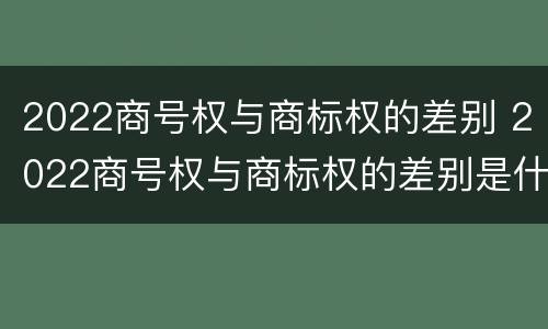2022商号权与商标权的差别 2022商号权与商标权的差别是什么