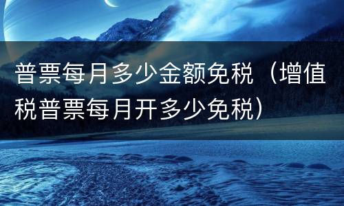 普票每月多少金额免税（增值税普票每月开多少免税）