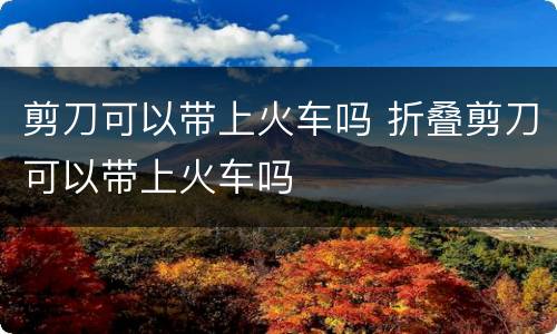 剪刀可以带上火车吗 折叠剪刀可以带上火车吗