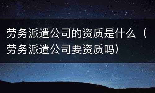 劳务派遣公司的资质是什么（劳务派遣公司要资质吗）