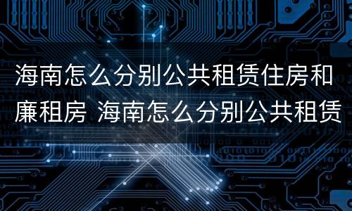 海南怎么分别公共租赁住房和廉租房 海南怎么分别公共租赁住房和廉租房呢