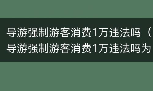 导游强制游客消费1万违法吗（导游强制游客消费1万违法吗为什么）