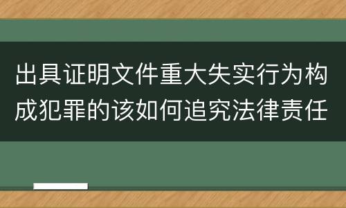 出具证明文件重大失实行为构成犯罪的该如何追究法律责任