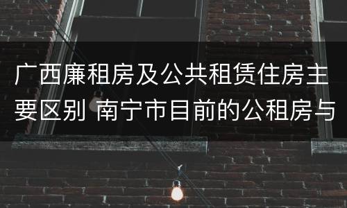 广西廉租房及公共租赁住房主要区别 南宁市目前的公租房与廉租房的区别