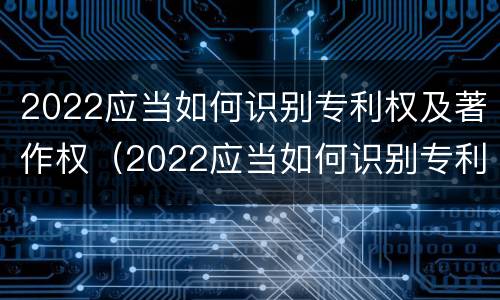 2022应当如何识别专利权及著作权（2022应当如何识别专利权及著作权信息）