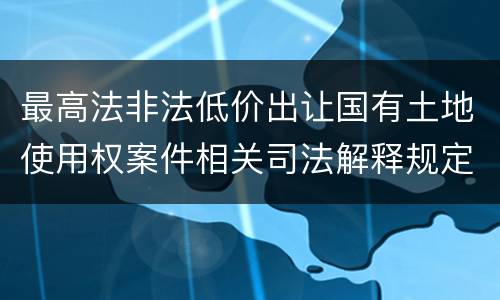 最高法非法低价出让国有土地使用权案件相关司法解释规定有什么重要内容