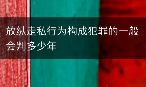 放纵走私行为构成犯罪的一般会判多少年