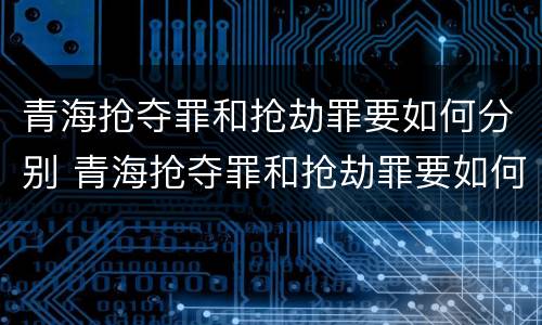 青海抢夺罪和抢劫罪要如何分别 青海抢夺罪和抢劫罪要如何分别认定