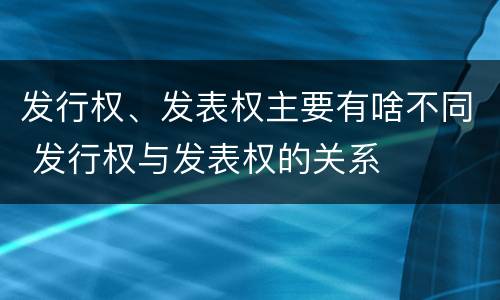 发行权、发表权主要有啥不同 发行权与发表权的关系
