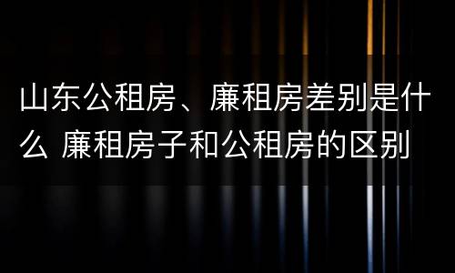 山东公租房、廉租房差别是什么 廉租房子和公租房的区别