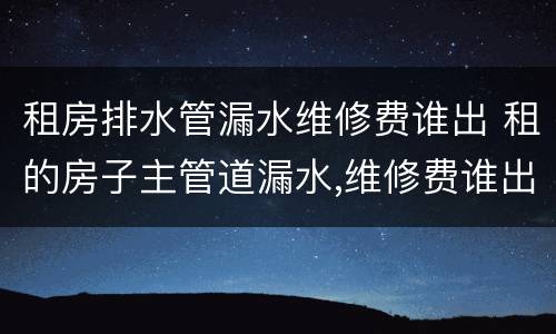 租房排水管漏水维修费谁出 租的房子主管道漏水,维修费谁出