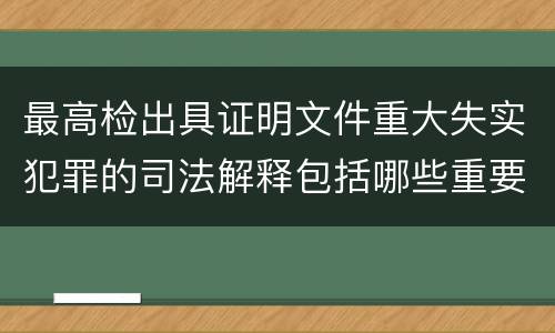 最高检出具证明文件重大失实犯罪的司法解释包括哪些重要规定