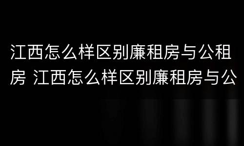 江西怎么样区别廉租房与公租房 江西怎么样区别廉租房与公租房呢