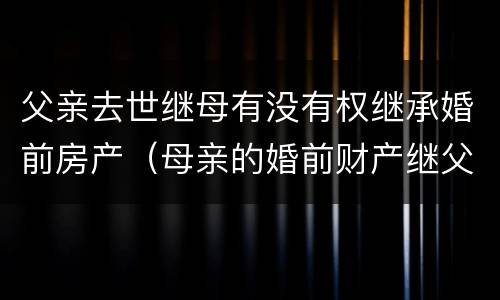 父亲去世继母有没有权继承婚前房产（母亲的婚前财产继父可以继承吗）