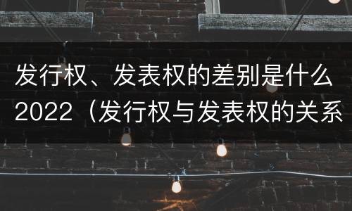 发行权、发表权的差别是什么2022（发行权与发表权的关系）