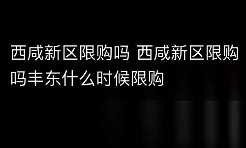 西咸新区限购吗 西咸新区限购吗丰东什么时候限购