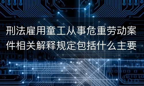 刑法雇用童工从事危重劳动案件相关解释规定包括什么主要内容