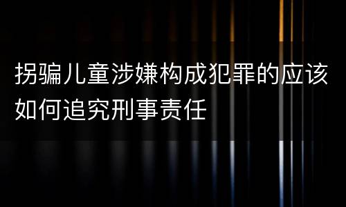 拐骗儿童涉嫌构成犯罪的应该如何追究刑事责任