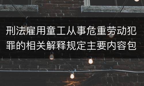 刑法雇用童工从事危重劳动犯罪的相关解释规定主要内容包括什么