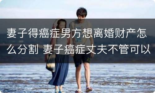 妻子得癌症男方想离婚财产怎么分割 妻子癌症丈夫不管可以起诉吗