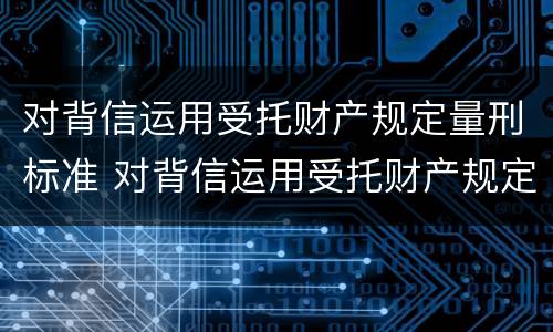 对背信运用受托财产规定量刑标准 对背信运用受托财产规定量刑标准是什么