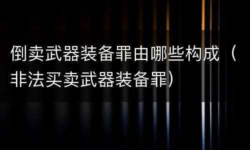 倒卖武器装备罪由哪些构成（非法买卖武器装备罪）