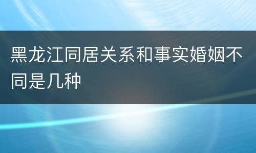 黑龙江同居关系和事实婚姻不同是几种