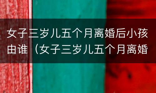 女子三岁儿五个月离婚后小孩由谁（女子三岁儿五个月离婚后小孩由谁抚养呢）