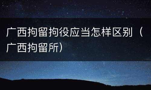 广西拘留拘役应当怎样区别（广西拘留所）