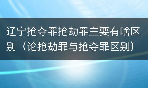 辽宁抢夺罪抢劫罪主要有啥区别（论抢劫罪与抢夺罪区别）