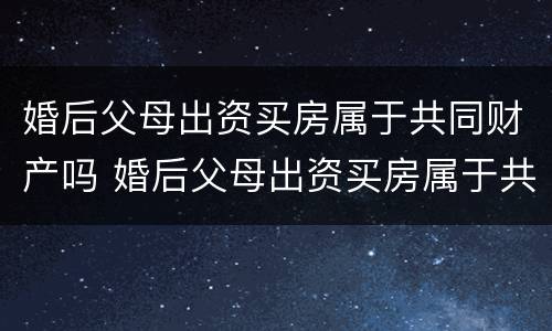 婚后父母出资买房属于共同财产吗 婚后父母出资买房属于共同财产吗女方