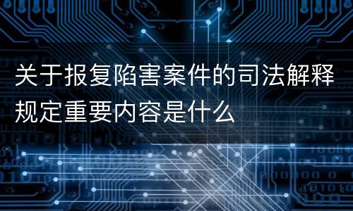 关于报复陷害案件的司法解释规定重要内容是什么
