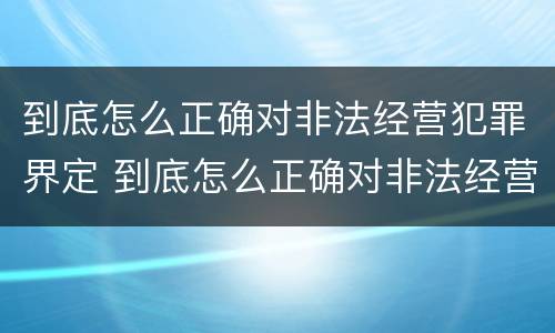 到底怎么正确对非法经营犯罪界定 到底怎么正确对非法经营犯罪界定进行处罚