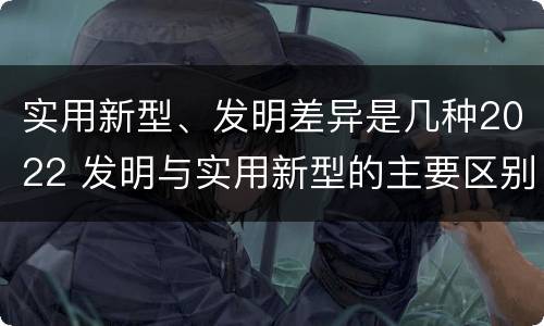 实用新型、发明差异是几种2022 发明与实用新型的主要区别
