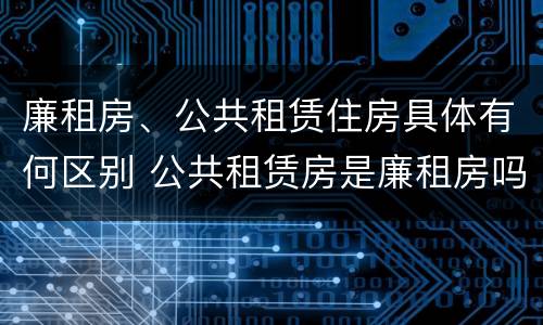 廉租房、公共租赁住房具体有何区别 公共租赁房是廉租房吗