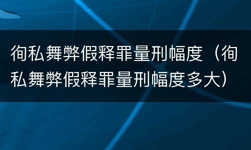 徇私舞弊假释罪量刑幅度（徇私舞弊假释罪量刑幅度多大）