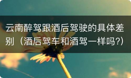 云南醉驾跟酒后驾驶的具体差别（酒后驾车和酒驾一样吗?）