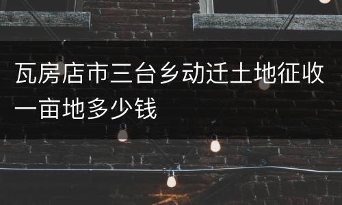 瓦房店市三台乡动迁土地征收一亩地多少钱