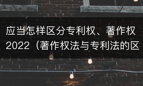 应当怎样区分专利权、著作权2022（著作权法与专利法的区别）