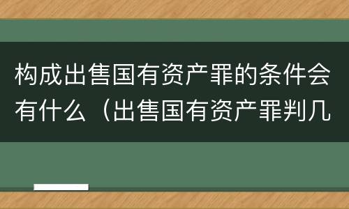 构成出售国有资产罪的条件会有什么（出售国有资产罪判几年）