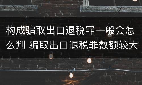 构成骗取出口退税罪一般会怎么判 骗取出口退税罪数额较大是多少