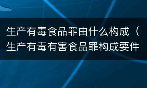 生产有毒食品罪由什么构成（生产有毒有害食品罪构成要件）