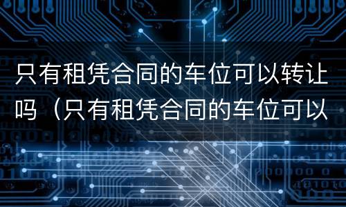 只有租凭合同的车位可以转让吗（只有租凭合同的车位可以转让吗合法吗）