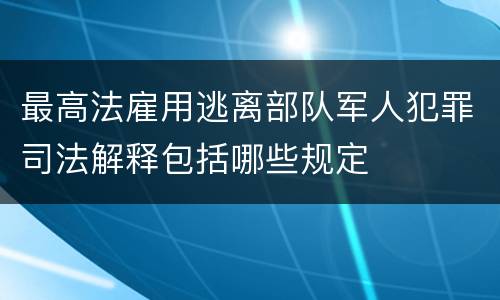 最高法雇用逃离部队军人犯罪司法解释包括哪些规定